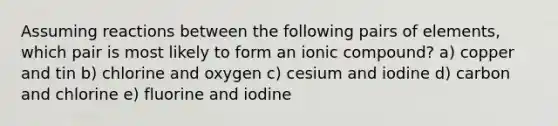 Assuming reactions between the following pairs of elements, which pair is most likely to form an ionic compound? a) copper and tin b) chlorine and oxygen c) cesium and iodine d) carbon and chlorine e) fluorine and iodine