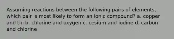 Assuming reactions between the following pairs of elements, which pair is most likely to form an ionic compound? a. copper and tin b. chlorine and oxygen c. cesium and iodine d. carbon and chlorine