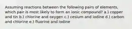 Assuming reactions between the following pairs of elements, which pair is most likely to form an ionic compound? a.) copper and tin b.) chlorine and oxygen c.) cesium and iodine d.) carbon and chlorine e.) fluorine and iodine