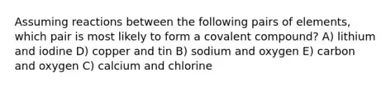 Assuming reactions between the following pairs of elements, which pair is most likely to form a covalent compound? A) lithium and iodine D) copper and tin B) sodium and oxygen E) carbon and oxygen C) calcium and chlorine