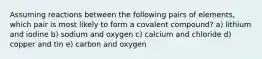 Assuming reactions between the following pairs of elements, which pair is most likely to form a covalent compound? a) lithium and iodine b) sodium and oxygen c) calcium and chloride d) copper and tin e) carbon and oxygen