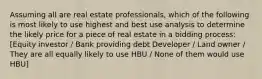 Assuming all are real estate professionals, which of the following is most likely to use highest and best use analysis to determine the likely price for a piece of real estate in a bidding process: [Equity investor / Bank providing debt Developer / Land owner / They are all equally likely to use HBU / None of them would use HBU]