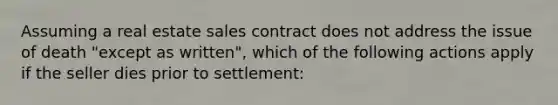 Assuming a real estate sales contract does not address the issue of death "except as written", which of the following actions apply if the seller dies prior to settlement: