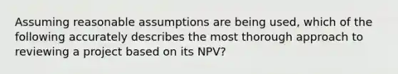 Assuming reasonable assumptions are being used, which of the following accurately describes the most thorough approach to reviewing a project based on its NPV?