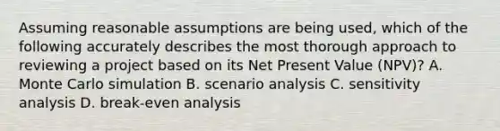 Assuming reasonable assumptions are being used, which of the following accurately describes the most thorough approach to reviewing a project based on its Net Present Value (NPV)? A. Monte Carlo simulation B. scenario analysis C. sensitivity analysis D. break-even analysis