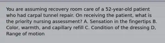 You are assuming recovery room care of a 52-year-old patient who had carpal tunnel repair. On receiving the patient, what is the priority nursing assessment? A. Sensation in the fingertips B. Color, warmth, and capillary refill C. Condition of the dressing D, Range of motion