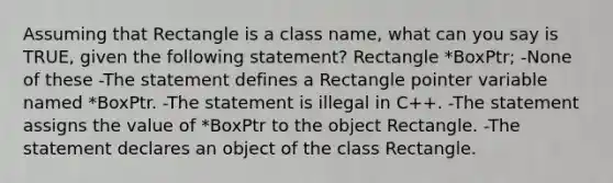 Assuming that Rectangle is a class name, what can you say is TRUE, given the following statement? Rectangle *BoxPtr; -None of these -The statement defines a Rectangle pointer variable named *BoxPtr. -The statement is illegal in C++. -The statement assigns the value of *BoxPtr to the object Rectangle. -The statement declares an object of the class Rectangle.