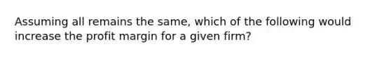 Assuming all remains the same, which of the following would increase the profit margin for a given firm?