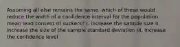 Assuming all else remains the same, which of these would reduce the width of a confidence interval for the population mean lead content of suckers? I. increase the sample size II. increase the size of the sample standard deviation III. increase the confidence level