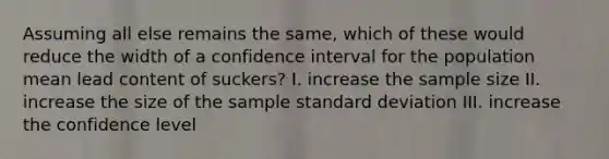 Assuming all else remains the same, which of these would reduce the width of a confidence interval for the population mean lead content of suckers? I. increase the sample size II. increase the size of the sample <a href='https://www.questionai.com/knowledge/kqGUr1Cldy-standard-deviation' class='anchor-knowledge'>standard deviation</a> III. increase the confidence level