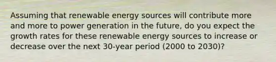 Assuming that renewable energy sources will contribute more and more to power generation in the future, do you expect the growth rates for these renewable energy sources to increase or decrease over the next 30-year period (2000 to 2030)?