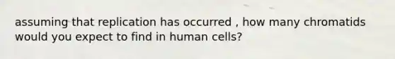 assuming that replication has occurred , how many chromatids would you expect to find in human cells?