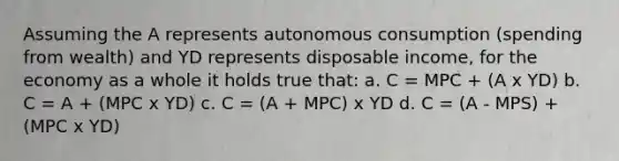 Assuming the A represents autonomous consumption (spending from wealth) and YD represents disposable income, for the economy as a whole it holds true that: a. C = MPC + (A x YD) b. C = A + (MPC x YD) c. C = (A + MPC) x YD d. C = (A - MPS) + (MPC x YD)