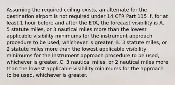 Assuming the required ceiling exists, an alternate for the destination airport is not required under 14 CFR Part 135 if, for at least 1 hour before and after the ETA, the forecast visibility is A. 5 statute miles, or 3 nautical miles more than the lowest applicable visibility minimums for the instrument approach procedure to be used, whichever is greater. B. 3 statute miles, or 2 statute miles more than the lowest applicable visibility minimums for the instrument approach procedure to be used, whichever is greater. C. 3 nautical miles, or 2 nautical miles more than the lowest applicable visibility minimums for the approach to be used, whichever is greater.