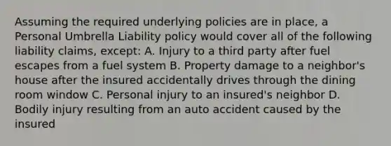 Assuming the required underlying policies are in place, a Personal Umbrella Liability policy would cover all of the following liability claims, except: A. Injury to a third party after fuel escapes from a fuel system B. Property damage to a neighbor's house after the insured accidentally drives through the dining room window C. Personal injury to an insured's neighbor D. Bodily injury resulting from an auto accident caused by the insured