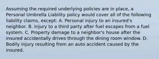 Assuming the required underlying policies are in place, a Personal Umbrella Liability policy would cover all of the following liability claims, except: A. Personal injury to an insured's neighbor. B. Injury to a third party after fuel escapes from a fuel system. C. Property damage to a neighbor's house after the insured accidentally drives through the dining room window. D. Bodily injury resulting from an auto accident caused by the insured.