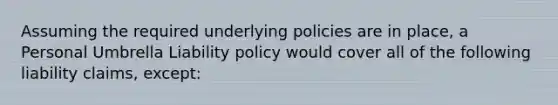 Assuming the required underlying policies are in place, a Personal Umbrella Liability policy would cover all of the following liability claims, except: