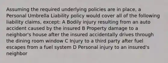 Assuming the required underlying policies are in place, a Personal Umbrella Liability policy would cover all of the following liability claims, except: A Bodily injury resulting from an auto accident caused by the insured B Property damage to a neighbor's house after the insured accidentally drives through the dining room window C Injury to a third party after fuel escapes from a fuel system D Personal injury to an insured's neighbor