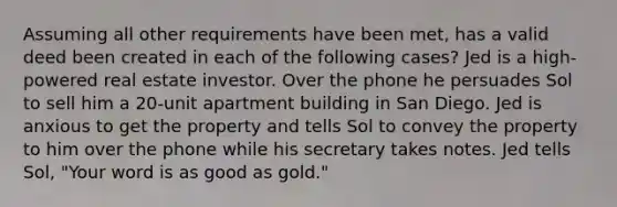 Assuming all other requirements have been met, has a valid deed been created in each of the following cases? Jed is a high-powered real estate investor. Over the phone he persuades Sol to sell him a 20-unit apartment building in San Diego. Jed is anxious to get the property and tells Sol to convey the property to him over the phone while his secretary takes notes. Jed tells Sol, "Your word is as good as gold."