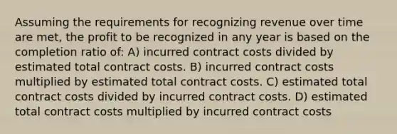 Assuming the requirements for recognizing revenue over time are met, the profit to be recognized in any year is based on the completion ratio of: A) incurred contract costs divided by estimated total contract costs. B) incurred contract costs multiplied by estimated total contract costs. C) estimated total contract costs divided by incurred contract costs. D) estimated total contract costs multiplied by incurred contract costs