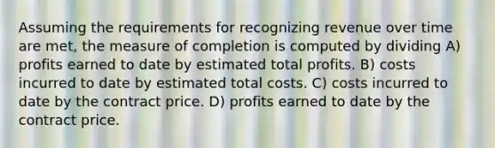 Assuming the requirements for recognizing revenue over time are met, the measure of completion is computed by dividing A) profits earned to date by estimated total profits. B) costs incurred to date by estimated total costs. C) costs incurred to date by the contract price. D) profits earned to date by the contract price.