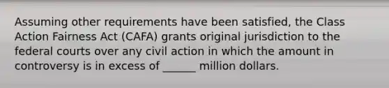 Assuming other requirements have been satisfied, the Class Action Fairness Act (CAFA) grants original jurisdiction to the <a href='https://www.questionai.com/knowledge/kzzdxYQ4u6-federal-courts' class='anchor-knowledge'>federal courts</a> over any civil action in which the amount in controversy is in excess of ______ million dollars.