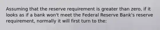 Assuming that the reserve requirement is greater than zero, if it looks as if a bank won't meet the Federal Reserve Bank's reserve requirement, normally it will first turn to the: