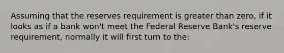 Assuming that the reserves requirement is greater than zero, if it looks as if a bank won't meet the Federal Reserve Bank's reserve requirement, normally it will first turn to the: