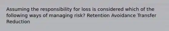 Assuming the responsibility for loss is considered which of the following ways of managing risk? Retention Avoidance Transfer Reduction