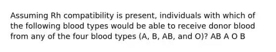 Assuming Rh compatibility is present, individuals with which of the following blood types would be able to receive donor blood from any of the four blood types (A, B, AB, and O)? AB A O B