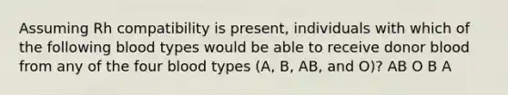 Assuming Rh compatibility is present, individuals with which of the following blood types would be able to receive donor blood from any of the four blood types (A, B, AB, and O)? AB O B A