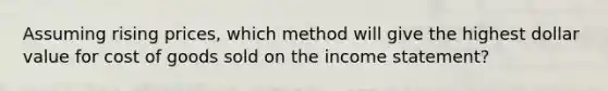 Assuming rising prices, which method will give the highest dollar value for cost of goods sold on the income statement?