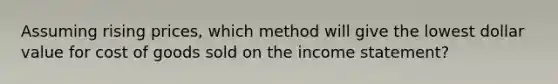 Assuming rising prices, which method will give the lowest dollar value for cost of goods sold on the income statement?