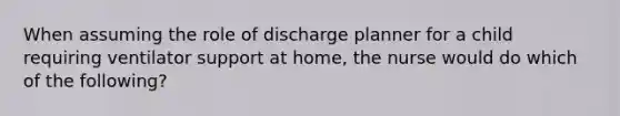 When assuming the role of discharge planner for a child requiring ventilator support at home, the nurse would do which of the following?