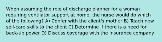 When assuming the role of discharge planner for a woman requiring ventilator support at home, the nurse would do which of the following? A) Confer with the client's mother B) Teach new self-care skills to the client C) Determine if there is a need for back-up power D) Discuss coverage with the insurance company