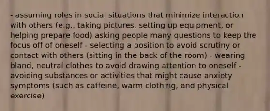 - assuming roles in social situations that minimize interaction with others (e.g., taking pictures, setting up equipment, or helping prepare food) asking people many questions to keep the focus off of oneself - selecting a position to avoid scrutiny or contact with others (sitting in the back of the room) - wearing bland, neutral clothes to avoid drawing attention to oneself - avoiding substances or activities that might cause anxiety symptoms (such as caffeine, warm clothing, and physical exercise)