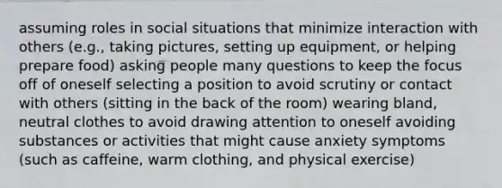 assuming roles in social situations that minimize interaction with others (e.g., taking pictures, setting up equipment, or helping prepare food) asking people many questions to keep the focus off of oneself selecting a position to avoid scrutiny or contact with others (sitting in the back of the room) wearing bland, neutral clothes to avoid drawing attention to oneself avoiding substances or activities that might cause anxiety symptoms (such as caffeine, warm clothing, and physical exercise)