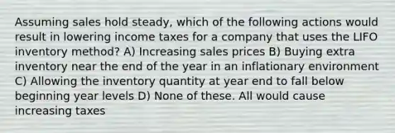 Assuming sales hold steady, which of the following actions would result in lowering income taxes for a company that uses the LIFO inventory method? A) Increasing sales prices B) Buying extra inventory near the end of the year in an inflationary environment C) Allowing the inventory quantity at year end to fall below beginning year levels D) None of these. All would cause increasing taxes