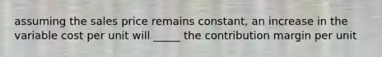 assuming the sales price remains constant, an increase in the variable cost per unit will _____ the contribution margin per unit