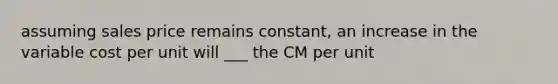 assuming sales price remains constant, an increase in the variable cost per unit will ___ the CM per unit