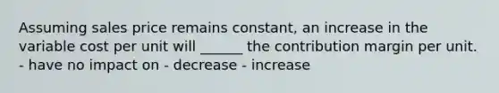 Assuming sales price remains constant, an increase in the variable cost per unit will ______ the contribution margin per unit. - have no impact on - decrease - increase