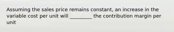 Assuming the sales price remains constant, an increase in the variable cost per unit will _________ the contribution margin per unit