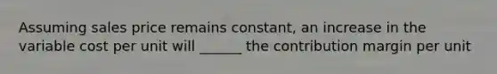 Assuming sales price remains constant, an increase in the variable cost per unit will ______ the contribution margin per unit