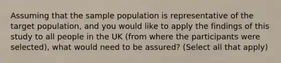 Assuming that the sample population is representative of the target population, and you would like to apply the findings of this study to all people in the UK (from where the participants were selected), what would need to be assured? (Select all that apply)