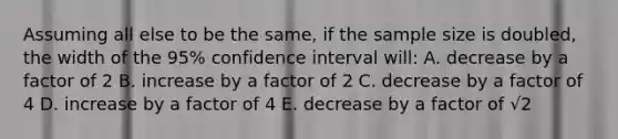 Assuming all else to be the same, if the sample size is doubled, the width of the 95% confidence interval will: A. decrease by a factor of 2 B. increase by a factor of 2 C. decrease by a factor of 4 D. increase by a factor of 4 E. decrease by a factor of √2