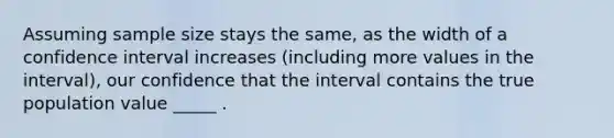 Assuming sample size stays the same, as the width of a confidence interval increases (including more values in the interval), our confidence that the interval contains the true population value _____ .