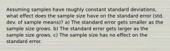 Assuming samples have roughly constant standard deviations, what effect does the sample size have on the standard error (std. dev. of sample means)? a) The standard error gets smaller as the sample size grows. b) The standard error gets larger as the sample size grows. c) The sample size has no effect on the standard error.