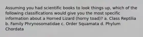 Assuming you had scientific books to look things up, which of the following classifications would give you the most specific information about a Horned Lizard (horny toad)? a. Class Reptilia b. Family Phrynosomatidae c. Order Squamata d. Phylum Chordata