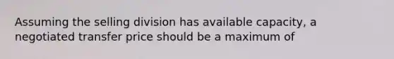 Assuming the selling division has available capacity, a negotiated transfer price should be a maximum of