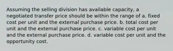 Assuming the selling division has available capacity, a negotiated transfer price should be within the range of a. fixed cost per unit and the external purchase price. b. total cost per unit and the external purchase price. c. variable cost per unit and the external purchase price. d. variable cost per unit and the opportunity cost.